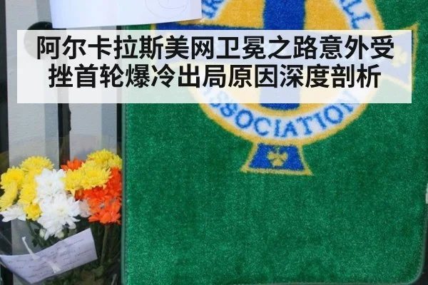 阿尔卡拉斯美网卫冕之路意外受挫首轮爆冷出局原因深度剖析